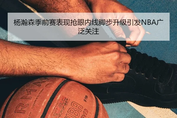 杨瀚森季前赛表现抢眼内线脚步升级引发NBA广泛关注