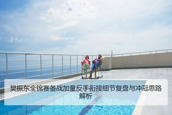 樊振东全锦赛备战加量反手衔接细节复盘与冲冠思路解析
