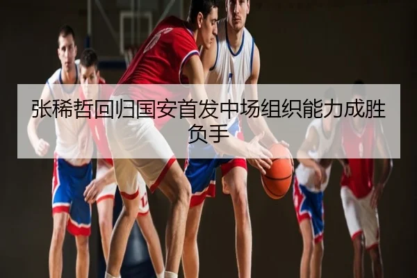张稀哲回归国安首发中场组织能力成胜负手