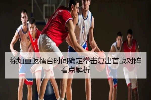 徐灿重返擂台时间确定拳击复出首战对阵看点解析